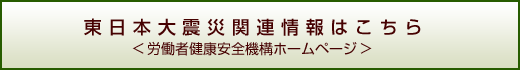 東日本大震災関連情報はこちら（労働者健康安全機構ホームページ）